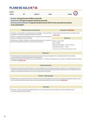 PLANO DE AULA N.O
24
Escola: ______________________________________________________________________________________________________________________________________________________________________
Turma: _________________________ N.O
: ________________________ Lição n.O
: ________________________ Data: _____________/_____________/_____________ Tempo:
Momento 1
• Contextualização da realidade proposta para estudo através do traçar de relações entre a realidade anteriormente estudada
e o novo momento da História explorando o Recordo, pág. 84.
• Definição/levantamento de ideias acerca de conceitos que se consideram relevantes para o estudo da realidade histórica proposta,
nomeadamente Operariado.
Desenvolvimento
• Trabalhar os documentos propostos de forma cruzada seguindo o guia orientador de questões, que devem ser respondidas pelos alunos.
As questões estão direcionadas a reflexão acerca do aparecimento do operariado, das questões relacionadas com o trabalho feminino e
infantil e as alterações provocadas em termos físicos pela indústria extrativa.
Avaliação
• Formativa – todos os materiais produzidos pelos alunos, as suas respostas às tarefas realizadas, o possível trabalho de casa
e a progressão de ideias percecionada.
Síntese – Metacognição
•Individualmente,osalunosdevemrealizarumasínteseatravésdarealizaçãodeumaentrevistaaumoperário(atividadearealizaremaula
ouemcasa).Paralelamente,propõe-sequeosalunospensemexplicitamenteacercadoconceitodeOperariado.
Domínio: Portugal do século XVIII ao século XIX
Subdomínio: Portugal na segunda metade do século XIX
Questão problematizadora: A segunda metade do século XIX terá sido um período de mudança
ou de continuidade?
62
Objetivos gerais e descritores Conteúdos / Conceitos
5. Conhecer e compreender as características da sociedade e a vida quotidiana
nas cidades e nos campos na segunda metade do século XIX
5.4 Referir o surgimento do proletariado como novo grupo social, destacando as
suas duras condições de vida e de trabalho.
5.5 Relacionar as difíceis condições de vida do proletariado com a criação das
primeiras associações de operários e as primeiras formas de luta.
• O nascimento do proletariado e a extração mineira
• Operariado
Recursos
Manual – págs. 84-85
Atlas – Mapa 9
Caderno de Atividades – Ficha 11. Ficha 11A
Fichas Diferenciadas* – Ficha 11
* Para alunos com dificuldades de aprendizagem e/ou NEE.
 