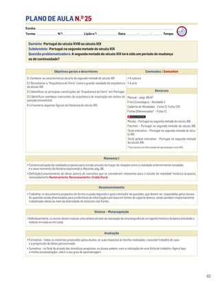 PLANO DE AULA N.O
25
Escola: ______________________________________________________________________________________________________________________________________________________________________
Turma: _________________________ N.O
: ________________________ Lição n.O
: ________________________ Data: _____________/_____________/_____________ Tempo:
Momento 1
• Contextualização da realidade proposta para estudo através do traçar de relações entre a realidade anteriormente estudada
e o novo momento da História explorando o Recordo, pág. 86.
• Definição/Levantamento de ideias acerca de conceitos que se consideram relevantes para o estudo da realidade histórica proposta,
nomeadamente Numeramento,RecenseamentoeExôdoRural.
Desenvolvimento
• Trabalhar os documentos propostos de forma cruzada seguindo o guia orientador de questões, que devem ser respondidas pelos alunos.
As questões estão direcionadas para a inferência de informação com base em fontes de suporte diverso, sendo também implicitamente
trabalhadas ideias ao nível da diversidade de estatutos das fontes.
Avaliação
• Formativa – todos os materiais produzidos pelos alunos, as suas respostas às tarefas realizadas, o possível trabalho de casa
e a progressão de ideias percecionada.
• Sumativa – no final do estudo das temáticas propostas, os alunos podem, com a realização de uma ficha de trabalho «Agora faço
a minha autoavaliação», aferir o seu grau de aprendizagem.
Síntese – Metacognição
•Individualmente,osalunosdevemrealizarumasínteseatravésdarealizaçãodeumabiografiadeumagentehistóricodaépoca(atividadea
realizaremaulaouemcasa).
Domínio: Portugal do século XVIII ao século XIX
Subdomínio: Portugal na segunda metade do século XIX
Questão problematizadora: A segunda metade do século XIX terá sido um período de mudança
ou de continuidade?
63
Objetivos gerais e descritores Conteúdos / Conceitos
6. Conhecer as características da arte da segunda metade do século XIX
6.1 Reconhecer a “Arquitetura do Ferro” como a grande novidade da arquitetura
do século XIX.
6.2 Identificar as principais construções da “Arquitetura do Ferro” em Portugal.
6.3 Identificar exemplos marcantes da arquitetura de inspiração em estilos do
passado (revivalista).
6.4 Enumerar algumas figuras da literatura do século XIX.
• A cultura
• A arte
Recursos
Manual – págs. 86-87
Friso Cronológico – Atividade 5
Caderno de Atividades – Ficha 12. Ficha 12A
Fichas Diferenciadas* – Ficha 12
Missão – Portugal na segunda metade do século XIX.
Pacman – Portugal na segunda metade do século XIX.
Teste interativo – Portugal na segunda metade do sécu-
lo XIX.
Teste global interativo – Portugal na segunda metade
do século XIX.
* Para alunos com dificuldades de aprendizagem e/ou NEE.
 