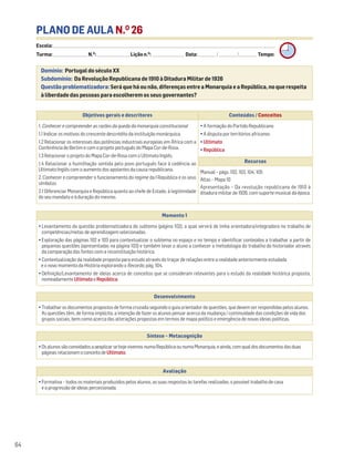 PLANO DE AULA N.O
26
Escola: ______________________________________________________________________________________________________________________________________________________________________
Turma: _________________________ N.O
: ________________________ Lição n.O
: ________________________ Data: _____________/_____________/_____________ Tempo:
Momento 1
• Levantamento da questão problematizadora do subtema (página 102), a qual servirá de linha orientadora/integradora no trabalho de
competências/metas de aprendizagem selecionadas.
• Exploração das páginas 102 e 103 para contextualizar o subtema no espaço e no tempo e identificar conteúdos a trabalhar a partir de
pequenas questões (apresentadas na página 103) e também levar o aluno a conhecer a metodologia do trabalho do historiador através
da comparação das fontes com a reconstituição histórica.
• Contextualização da realidade proposta para estudo através do traçar de relações entre a realidade anteriormente estudada
e o novo momento da História explorando o Recordo, pág. 104.
• Definição/Levantamento de ideias acerca de conceitos que se consideram relevantes para o estudo da realidade histórica proposta,
nomeadamente UltimatoeRepública.
Desenvolvimento
• Trabalhar os documentos propostos de forma cruzada seguindo o guia orientador de questões, que devem ser respondidas pelos alunos.
As questões têm, de forma implícita, a intenção de fazer os alunos pensar acerca da mudança / continuidade das condições de vida dos
grupos sociais, bem como acerca das alterações propostas em termos de mapa político e emergência de novas ideias políticas.
Avaliação
• Formativa – todos os materiais produzidos pelos alunos, as suas respostas às tarefas realizadas, o possível trabalho de casa
e a progressão de ideias percecionada.
Síntese – Metacognição
•OsalunossãoconvidadosaaexplicarsehojevivemosnumaRepúblicaounumaMonarquia,eainda,comqualdosdocumentosdasduas
páginasrelacionamoconceitodeUltimato.
Domínio: Portugal do século XX
Subdomínio: Da Revolução Republicana de 1910 à Ditadura Militar de 1926
Questão problematizadora: Será que há ou não, diferenças entre a Monarquia e a República, no que respeita
à liberdade das pessoas para escolherem os seus governantes?
64
Objetivos gerais e descritores Conteúdos / Conceitos
1. Conhecer e compreender as razões da queda da monarquia constitucional
1.1 Indicar os motivos do crescente descrédito da instituição monárquica.
1.2 Relacionar os interesses das potências industriais europeias em África com a
Conferência de Berlim e com o projeto português do Mapa Cor-de-Rosa.
1.3 Relacionar o projeto do Mapa Cor-de-Rosa com o Ultimato Inglês.
1.4 Relacionar a humilhação sentida pelo povo português face à cedência ao
Ultimato Inglês com o aumento dos apoiantes da causa republicana.
2. Conhecer e compreender o funcionamento do regime da I República e os seus
símbolos
2.1 Diferenciar Monarquia e República quanto ao chefe de Estado, à legitimidade
do seu mandato e à duração do mesmo.
• A formação do Partido Republicano
• A disputa por territórios africanos
• Ultimato
• República
Recursos
Manual – págs. 102, 103, 104, 105
Atlas – Mapa 10
Apresentação – Da revolução republicana de 1910 à
ditadura militar de 1926, com suporte musical da época.
 