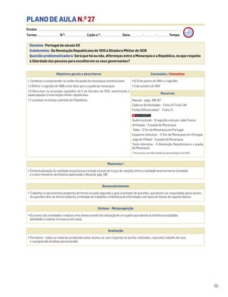 PLANO DE AULA N.O
27
Escola: ______________________________________________________________________________________________________________________________________________________________________
Turma: _________________________ N.O
: ________________________ Lição n.O
: ________________________ Data: _____________/_____________/_____________ Tempo:
Momento 1
• Contextualização da realidade proposta para estudo através do traçar de relações entre a realidade anteriormente estudada
e o novo momento da História explorando o Recordo, pág. 106.
Desenvolvimento
• Trabalhar os documentos propostos de forma cruzada seguindo o guia orientador de questões, que devem ser respondidas pelos alunos.
As questões têm, de forma implícita, a intenção de trabalhar a inferência de informação com base em fontes de suporte diverso.
Avaliação
• Formativa – todos os materiais produzidos pelos alunos, as suas respostas às tarefas realizadas, o possível trabalho de casa
e a progressão de ideias percecionada.
Síntese – Metacognição
•Osalunossãoconvidadosarealizarumasínteseatravésdarealizaçãodeumquadroqueabordeastemáticasestudadas
(atividadesarealizaremaulaouemcasa).
Domínio: Portugal do século XX
Subdomínio: Da Revolução Republicana de 1910 à Ditadura Militar de 1926
Questão problematizadora: Será que há ou não, diferenças entre a Monarquia e a República, no que respeita
à liberdade das pessoas para escolherem os seus governantes?
65
Objetivos gerais e descritores Conteúdos / Conceitos
1. Conhecer e compreender as razões da queda da monarquia constitucional
1.5 Referir o regicídio de 1908 como fator para a queda da monarquia.
1.6 Descrever os principais episódios do 5 de Outubro de 1910, salientando o
apoio popular à insurreição militar republicana.
1.7 Localizar no tempo o período da I República.
• O 31 de janeiro de 1891 e o regicídio
• 5 de outubro de 1910
Recursos
Manual – págs. 106-107
Caderno de Atividades – Ficha 13. Ficha 13A
Fichas Diferenciadas* – Ficha 13
Áudio ilustrado – O regicídio visto por João Franco.
Animação – A queda da Monarquia.
Vídeo – O fim da Monarquia em Portugal.
Esquema interativo – O fim da Monarquia em Portugal.
Jogo de Pinball – A queda da Monarquia.
Teste interativo – A Revolução Republicana e a queda
da Monarquia
* Para alunos com dificuldades de aprendizagem e/ou NEE.
 