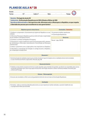 PLANO DE AULA N.O
28
Escola: ______________________________________________________________________________________________________________________________________________________________________
Turma: _________________________ N.O
: ________________________ Lição n.O
: ________________________ Data: _____________/_____________/_____________ Tempo:
Momento 1
• Contextualização da realidade proposta para estudo através do traçar de relações entre a realidade anteriormente estudada
e o novo momento da História explorando o Recordo, pág. 108.
Desenvolvimento
• Trabalhar os documentos propostos de forma cruzada seguindo o guia orientador de questões, que devem ser respondidas pelos alunos.
As questões pretendem que o aluno seja capaz de selecionar informação relevante e relatar momentos/medidas marcantes para
a História de Portugal.
Avaliação
• Formativa – todos os materiais produzidos pelos alunos, as suas respostas às tarefas realizadas, o possível trabalho de casa
e a progressão de ideias percecionada.
Síntese – Metacognição
•OsalunossãoconvidadosarefletiracercadaigualdadededireitodevotocombasenaConstituiçãoRepublicana.
66
Domínio: Portugal do século XX
Subdomínio: Da Revolução Republicana de 1910 à Ditadura Militar de 1926
Questão problematizadora: Será que há ou não, diferenças entre a Monarquia e a República, no que respeita
à liberdade das pessoas para escolherem os seus governantes?
Objetivos gerais e descritores Conteúdos / Conceitos
2. Conhecer e compreender o funcionamento do regime da I República e os seus
símbolos
2.1 Diferenciar Monarquia e República quanto ao chefe de Estado, à legitimidade
do seu mandato e à duração do mesmo.
2.2 Conhecer os símbolos da República Portuguesa.
2.3 Caracterizar o regime republicano a partir da Constituição de 1911, salientan-
do semelhanças e diferenças relativamente à Constituição da Monarquia
Constitucional.
2.4 Indicar o parlamento como o órgão político mais importante na I República.
2.5 Reconhecer a manutenção de limitações no sufrágio durante a I República,
por comparação à situação atual.
• As primeiras medidas republicanas
• A Constituição Republicana
Recursos
Manual – págs. 108-109
 