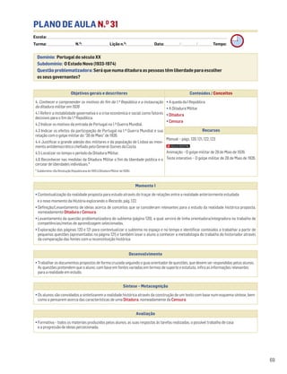 PLANO DE AULA N.O
31
Escola: ______________________________________________________________________________________________________________________________________________________________________
Turma: _________________________ N.O
: ________________________ Lição n.O
: ________________________ Data: _____________/_____________/_____________ Tempo:
Momento 1
• Contextualização da realidade proposta para estudo através do traçar de relações entre a realidade anteriormente estudada
e o novo momento da História explorando o Recordo, pág. 122.
• Definição/Levantamento de ideias acerca de conceitos que se consideram relevantes para o estudo da realidade histórica proposta,
nomeadamente DitaduraeCensura.
• Levantamento da questão problematizadora do subtema (página 120), a qual servirá de linha orientadora/integradora no trabalho de
competências/metas de aprendizagem selecionadas.
• Exploração das páginas 120 e 121 para contextualizar o subtema no espaço e no tempo e identificar conteúdos a trabalhar a partir de
pequenas questões (apresentadas na página 121) e também levar o aluno a conhecer a metodologia do trabalho do historiador através
da comparação das fontes com a reconstituição histórica.
Desenvolvimento
• Trabalhar os documentos propostos de forma cruzada seguindo o guia orientador de questões, que devem ser respondidas pelos alunos.
As questões pretendem que o aluno, com base em fontes variadas em termos de suporte e estatuto, infira as informações relevantes
para a realidade em estudo.
Avaliação
• Formativa – todos os materiais produzidos pelos alunos, as suas respostas às tarefas realizadas, o possível trabalho de casa
e a progressão de ideias percecionada.
Síntese – Metacognição
• Os alunos são convidados a sintetizarem a realidade histórica através da construção de um texto com base num esquema síntese, bem
como a pensarem acerca das características de uma Ditadura, nomeadamente da Censura.
Domínio: Portugal do século XX
Subdomínio: O Estado Novo (1933-1974)
Questão problematizadora: Será que numa ditadura as pessoas têm liberdade para escolher
os seus governantes?
69
Objetivos gerais e descritores Conteúdos / Conceitos
4. Conhecer e compreender os motivos do fim da 1.ª República e a instauração
da ditadura militar em 1926
4.1 Referir a instabilidade governativa e a crise económica e social como fatores
decisivos para o fim da 1.ª República.
4.2 Indicar os motivos da entrada de Portugal na 1.ª Guerra Mundial.
4.3 Indicar os efeitos da participação de Portugal na 1.ª Guerra Mundial e sua
relação com o golpe militar do “28 de Maio” de 1926.
4.4 Justificar a grande adesão dos militares e da população de Lisboa ao movi-
mento antidemocrático chefiado pelo General Gomes da Costa.
4.5 Localizar no tempo o período da Ditadura Militar.
4.6 Reconhecer nas medidas da Ditadura Militar o fim da liberdade política e o
cercear de liberdades individuais.*
* Subdomínio «Da Revolução Republicana de 1910 à Ditadura Militar de 1926»
• A queda da I República
• A Ditadura Militar
• Ditadura
• Censura
Recursos
Manual – págs. 120, 121, 122, 123
Animação – O golpe militar de 28 de Maio de 1926.
Teste interativo – O golpe militar de 28 de Maio de 1926.
 