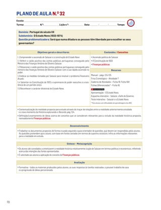 PLANO DE AULA N.O
32
Escola: ______________________________________________________________________________________________________________________________________________________________________
Turma: _________________________ N.O
: ________________________ Lição n.O
: ________________________ Data: _____________/_____________/_____________ Tempo:
Momento 1
• Contextualização da realidade proposta para estudo através do traçar de relações entre a realidade anteriormente estudada
e o novo momento da História explorando o Recordo, pág. 124.
• Definição/Levantamento de ideias acerca de conceitos que se consideram relevantes para o estudo da realidade histórica proposta,
nomeadamente Finançaspúblicas.
Desenvolvimento
• Trabalhar os documentos propostos de forma cruzada seguindo o guia orientador de questões, que devem ser respondidas pelos alunos.
As questões pretendem que o aluno, com base em fontes variadas em termos de suporte e estatuto, infira as informações relevantes
para a realidade em estudo.
Avaliação
• Formativa – todos os materiais produzidos pelos alunos, as suas respostas às tarefas realizadas, o possível trabalho de casa
e a progressão de ideias percecionada.
Síntese – Metacognição
•OsalunossãoconvidadosasintetizaremarealidadehistóricarelativamenteàaçãodeSalazaremtermospolíticoseeconómicos,refletindo
acercadasintençõesdasfontesapresentadas.
•ÉsolicitadoaosalunosaaplicaçãodoconceitodeFinançaspúblicas.
Domínio: Portugal do século XX
Subdomínio: O Estado Novo (1933-1974)
Questão problematizadora: Será que numa ditadura as pessoas têm liberdade para escolher os seus
governantes?
70
Objetivos gerais e descritores Conteúdos / Conceitos
1. Compreender a ascensão de Salazar e a construção do Estado Novo
1.1 Referir o saldo positivo das contas públicas portuguesas conseguido pelo
Ministro das Finanças António de Oliveira Salazar.
1.2 Relacionar o saldo positivo das contas públicas portuguesas conseguido pelo
ministro das finanças António de Oliveira Salazar com a sua rápida ascensão no
poder.
1.3 Indicar as medidas tomadas por Salazar para resolver o problema financeiro
do país.
1.4 Salientar na Constituição de 1933 a supremacia do poder executivo e a exis-
tência de um partido único.
1.5 Reconhecer o carácter ditatorial do Estado Novo.
• Ascensão política de Salazar
• A Constituição de 1933
• Finanças públicas
Recursos
Manual – págs. 124-125
Friso Cronológico – Atividade 7
Caderno de Atividades – Ficha 16. Ficha 16A
Fichas Diferenciadas* – Ficha 16
Apresentação – O Estado Novo.
Esquema interativo – Salazar, chefe do Governo.
Teste interativo – Salazar e o Estado Novo.
* Para alunos com dificuldades de aprendizagem e/ou NEE.
 