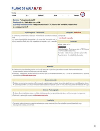 71
PLANO DE AULA N.O
33
Escola: ______________________________________________________________________________________________________________________________________________________________________
Turma: _________________________ N.O
: ________________________ Lição n.O
: ________________________ Data: _____________/_____________/_____________ Tempo:
Momento 1
• Contextualização da realidade proposta para estudo através do traçar de relações entre a realidade anteriormente estudada
e o novo momento da História explorando o Recordo, pág. 126.
• Definição/Levantamento de ideias acerca de conceitos que se consideram relevantes para o estudo da realidade histórica proposta,
nomeadamente Liberdadedeexpressão.
Desenvolvimento
• Trabalhar os documentos propostos de forma cruzada seguindo o guia orientador de questões, que devem ser respondidas pelos alunos.
As questões pretendem que o aluno reflita acerca das medidas de repressão que foram marcantes neste período da História de Portugal.
Avaliação
• Formativa – todos os materiais produzidos pelos alunos, as suas respostas às tarefas realizadas, o possível trabalho de casa
e a progressão de ideias percecionada.
Síntese – Metacognição
•Osalunossãoconvidadosasintetizararealidadehistórica,criandoemgruponotíciasdejornalqueserãocensuradasemcruzamento.
•ÉsolicitadaaaplicaçãodoconceitodeLiberdadedeexpressão.
Domínio: Portugal do século XX
Subdomínio: O Estado Novo (1933-1974)
Questão problematizadora: Será que numa ditadura as pessoas têm liberdade para escolher
os seus governantes?
Objetivos gerais e descritores Conteúdos / Conceitos
3. Conhecer e compreender os principais movimentos de resistência ao Estado
Novo
3.1 Comparar a imagem de prosperidade e paz social dada pelo regime com as
difíceis condições de vida da grande maioria dos portugueses e com a opressão.
• A repressão
• Liberdade de expressão
Recursos
Manual – págs. 126-127
Áudios ilustrados – Testemunho sobre a PIDE. A censu-
ra no Funchal. Greves operárias.
Animação – Estado Novo, as restrições às liberdades.
Teste interativo – As restrições às liberdades.
 