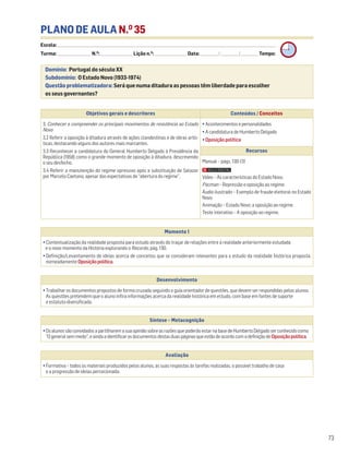 PLANO DE AULA N.O
35
Escola: ______________________________________________________________________________________________________________________________________________________________________
Turma: _________________________ N.O
: ________________________ Lição n.O
: ________________________ Data: _____________/_____________/_____________ Tempo:
Momento 1
• Contextualização da realidade proposta para estudo através do traçar de relações entre a realidade anteriormente estudada
e o novo momento da História explorando o Recordo, pág. 130.
• Definição/Levantamento de ideias acerca de conceitos que se consideram relevantes para o estudo da realidade histórica proposta,
nomeadamente Oposiçãopolítica.
Desenvolvimento
• Trabalhar os documentos propostos de forma cruzada seguindo o guia orientador de questões, que devem ser respondidas pelos alunos.
As questões pretendem que o aluno infira informações acerca da realidade histórica em estudo, com base em fontes de suporte
e estatuto diversificado.
Avaliação
• Formativa – todos os materiais produzidos pelos alunos, as suas respostas às tarefas realizadas, o possível trabalho de casa
e a progressão de ideias percecionada.
Síntese – Metacognição
•OsalunossãoconvidadosapartilharemasuaopiniãosobreasrazõesquepoderãoestarnabasedeHumbertoDelgadoserconhecidocomo
Ogeneralsemmedo,eaindaaidentificarosdocumentosdestasduaspáginasqueestãodeacordocomadefiniçãode Oposiçãopolítica.
Domínio: Portugal do século XX
Subdomínio: O Estado Novo (1933-1974)
Questão problematizadora: Será que numa ditadura as pessoas têm liberdade para escolher
os seus governantes?
73
Objetivos gerais e descritores Conteúdos / Conceitos
3. Conhecer e compreender os principais movimentos de resistência ao Estado
Novo
3.2 Referir a oposição à ditadura através de ações clandestinas e de obras artís-
ticas, destacando alguns dos autores mais marcantes.
3.3 Reconhecer a candidatura do General Humberto Delgado à Presidência da
República (1958) como o grande momento de oposição à ditadura, descrevendo
o seu desfecho.
3.4 Referir a manutenção do regime opressivo após a substituição de Salazar
por Marcelo Caetano, apesar das expectativas de “abertura do regime”.
• Acontecimentos e personalidades
• A candidatura de Humberto Delgado
• Oposição política
Recursos
Manual – págs. 130-131
Vídeo – As características do Estado Novo.
Pacman – Repressão e oposição ao regime.
Áudio ilustrado – Exemplo de fraude eleitoral no Estado
Novo.
Animação – Estado Novo: a oposição ao regime.
Teste interativo – A oposição ao regime.
 