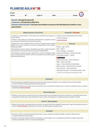 PLANO DE AULA N.O
36
Escola: ______________________________________________________________________________________________________________________________________________________________________
Turma: _________________________ N.O
: ________________________ Lição n.O
: ________________________ Data: _____________/_____________/_____________ Tempo:
Momento 1
• Contextualização da realidade proposta para estudo através do traçar de relações entre a realidade anteriormente estudada
e o novo momento da História explorando o Recordo, pág. 132.
• Definição/Levantamento de ideias acerca de conceitos que se consideram relevantes para o estudo da realidade histórica proposta,
nomeadamente GuerraColonial.
Desenvolvimento
• Trabalhar os documentos propostos de forma cruzada seguindo o guia orientador de questões, que devem ser respondidas pelos alunos.
As questões pretendem que o aluno identifique os locais, modos, reivindicações e consequências desta situação de conflito.
Avaliação
• Formativa – todos os materiais produzidos pelos alunos, as suas respostas às tarefas realizadas, o possível trabalho de casa
e a progressão de ideias percecionada.
• Sumativa – No final do estudo das temáticas propostas, os alunos podem, com a realização de uma ficha de trabalho «Agora faço
a minha autoavaliação», aferir o seu grau de aprendizagem.
Síntese – Metacognição
•Propõe-secomosíntesearealizaçãodeumaentrevistaaumagentehistóricadarealidade.Paralelamente,sugere-sequepensemacercado
conceitodeGuerraColonial,comparando-ocomoutrosconceitosdeguerra(mundialecivil).
Domínio: Portugal do século XX
Subdomínio: O Estado Novo (1933-1974)
Questão problematizadora: Será que numa ditadura as pessoas têm liberdade para escolher os seus
governantes?
74
Objetivos gerais e descritores Conteúdos / Conceitos
4. Conhecer e compreender a manutenção do colonialismo português e a
Guerra Colonial
4.1 Referir a intransigência do Estado Novo relativamente à sua política colonial
num contexto internacional hostil à posse de colónias.
4.2 Relacionar essa intransigência com a perda do Estado Português da Índia
(1960) e com o início da Guerra Colonial em Angola (1961), Guiné (1963) e
Moçambique (1964).
4.3 Caracterizar a guerra colonial, salientando a guerrilha e o apoio das popula-
ções autóctones aos movimentos que lutavam pela independência.
4.4 Reconhecer os efeitos da guerra, salientando o número de soldados mobili-
zados, as vítimas dos dois lados do conflito e os problemas associados à guerra
que persistem ainda hoje.
• Salazar recusa a independência das colónias
• A Guerra Colonial
• Guerra Colonial
Recursos
Manual – págs. 132-133
Atlas – Mapa 11
Friso Cronológico – Atividade 8
Caderno de Atividades – Ficha 18. Ficha 18A
Fichas Diferenciadas* – Ficha 18
Esquema interativo – A Guerra Colonial.
Vídeo – A Guerra Colonial.
Jogos – A Guerra Colonial. O Estado Novo.
Áudio ilustrado – História da Guerra Colonial
Teste interativo – A Guerra Colonial.
Teste global interativo – O Estado Novo (1933 – 1974)
* Para alunos com dificuldades de aprendizagem e/ou NEE.
 