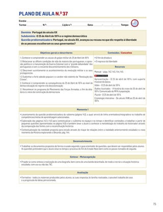 PLANO DE AULA N.O
37
Escola: ______________________________________________________________________________________________________________________________________________________________________
Turma: _________________________ N.O
: ________________________ Lição n.O
: ________________________ Data: _____________/_____________/_____________ Tempo:
Momento 1
• Levantamento da questão problematizadora do subtema (página 142), a qual servirá de linha orientadora/integradora no trabalho de
competências/metas de aprendizagem selecionadas.
• Exploração das páginas 142 e 143 para contextualizar o subtema no espaço e no tempo e identificar conteúdos a trabalhar a partir de
pequenas questões (apresentadas na página 143) e também levar o aluno a conhecer a metodologia do trabalho do historiador através
da comparação das fontes com a reconstituição histórica.
• Contextualização da realidade proposta para estudo através do traçar de relações entre a realidade anteriormente estudada e o novo
momento da História explorando o Recordo, pág. 144.
Desenvolvimento
• Trabalhar os documentos propostos de forma cruzada seguindo o guia orientador de questões, que devem ser respondidas pelos alunos.
As questões pretendem que o aluno situe no tempo o processo do fim do Estado Novo bem como os passos tomados de seguida.
Avaliação
• Formativa – todos os materiais produzidos pelos alunos, as suas respostas às tarefas realizadas, o possível trabalho de casa
e a progressão de ideias percecionada.
Síntese – Metacognição
• Propõe-se como síntese a realização de uma biografia, bem como de uma banda desenhada, de modo a recriar a situação histórica
estudada, com uso ou não das TIC.
Domínio: Portugal do século XX
Subdomínio: O 25 de Abril de 1974 e o regime democrático
Questão problematizadora: Portugal, no século XX, avançou ou recuou no que diz respeito à liberdade
de as pessoas escolheram os seus governantes?
75
Objetivos gerais e descritores Conteúdos / Conceitos
1. Conhecer e compreender as causas do golpe militar do 25 de Abril de 1974
1.1 Relacionar as difíceis condições de vida da maioria dos portugueses, a opres-
são política e a manutenção da Guerra Colonial com a “grande debandada” dos
portugueses e com o crescente descontentamento dos militares.
1.2 Descrever sucintamente os acontecimentos da revolução militar e os seus
protagonistas.
1.3 Sublinhar a forte adesão popular e o caráter não violento da “Revolução dos
Cravos”.
2. Conhecer e compreender as consequências do 25 de Abril de 1974 ao nível da
democratização do regime e da descolonização
2.1 Reconhecer no programa do Movimento das Forças Armadas, o fim da dita-
dura e o início da construção da democracia.
• O fim da ditadura
• O regresso da liberdade
Recursos
Manual – págs. 142, 143, 144, 145
Apresentação – O 25 de abril de 1974, com suporte
musical da época.
Vídeo – O 25 de abril de 1974.
Áudios ilustrados – A história do cravo do 25 de abril de
1974. Comunicado do MFA à população.
Puzzle – O 25 de abril de 1974.
Cronologia interativa – Do século XVIII ao 25 de abril de
1974.
 