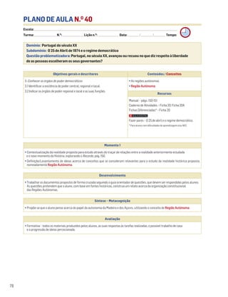 PLANO DE AULA N.O
40
Escola: ______________________________________________________________________________________________________________________________________________________________________
Turma: _________________________ N.O
: ________________________ Lição n.O
: ________________________ Data: _____________/_____________/_____________ Tempo:
Momento 1
• Contextualização da realidade proposta para estudo através do traçar de relações entre a realidade anteriormente estudada
e o novo momento da História, explorando o Recordo, pág. 150.
• Definição/Levantamento de ideias acerca de conceitos que se consideram relevantes para o estudo da realidade histórica proposta,
nomeadamente Região Autónoma.
Desenvolvimento
• Trabalhar os documentos propostos de forma cruzada seguindo o guia orientador de questões, que devem ser respondidas pelos alunos.
As questões pretendem que o aluno, com base em fontes históricas, construa um relato acerca da organização constitucional
das Regiões Autónomas.
Avaliação
• Formativa – todos os materiais produzidos pelos alunos, as suas respostas às tarefas realizadas, o possível trabalho de casa
e a progressão de ideias percecionada.
Síntese – Metacognição
• Propõe-se que o aluno pense acerca do papel da autonomia da Madeira e dos Açores, utilizando o conceito de Região Autónoma.
78
Domínio: Portugal do século XX
Subdomínio: O 25 de Abril de 1974 e o regime democrático
Questão problematizadora: Portugal, no século XX, avançou ou recuou no que diz respeito à liberdade
de as pessoas escolheram os seus governantes?
Objetivos gerais e descritores Conteúdos / Conceitos
3. Conhecer os órgãos de poder democráticos
3.1 Identificar a existência de poder central, regional e local.
3.2 Indicar os órgãos de poder regional e local e as suas funções.
• As regiões autónomas
• Região Autónoma
Recursos
Manual – págs. 150-151
Caderno de Atividades – Ficha 20. Ficha 20A
Fichas Diferenciadas* – Ficha 20
Fazer pares – O 25 de abril e o regime democrático.
* Para alunos com dificuldades de aprendizagem e/ou NEE.
 