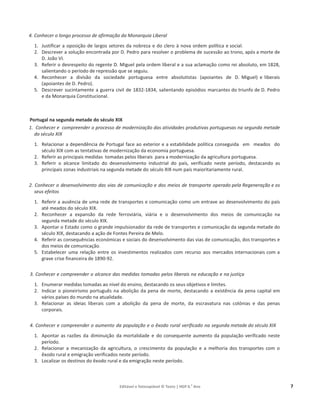 Editável e fotocopiável © Texto | HGP 6.o
Ano 7
4. Conhecer o longo processo de afirmação da Monarquia Liberal
1. Justificar a oposição de largos setores da nobreza e do clero à nova ordem política e social.
2. Descrever a solução encontrada por D. Pedro para resolver o problema de sucessão ao trono, após a morte de
D. João VI.
3. Referir o desrespeito do regente D. Miguel pela ordem liberal e a sua aclamação como rei absoluto, em 1828,
salientando o período de repressão que se seguiu.
4. Reconhecer a divisão da sociedade portuguesa entre absolutistas (apoiantes de D. Miguel) e liberais
(apoiantes de D. Pedro).
5. Descrever sucintamente a guerra civil de 1832-1834, salientando episódios marcantes do triunfo de D. Pedro
e da Monarquia Constitucional.
Portugal na segunda metade do século XIX
1. Conhecer e compreender o processo de modernização das atividades produtivas portuguesas na segunda metade
do século XIX
1. Relacionar a dependência de Portugal face ao exterior e a estabilidade política conseguida em meados do
século XIX com as tentativas de modernização da economia portuguesa.
2. Referir as principais medidas tomadas pelos liberais para a modernização da agricultura portuguesa.
3. Referir o alcance limitado do desenvolvimento industrial do país, verificado neste período, destacando as
principais zonas industriais na segunda metade do século XIX num país maioritariamente rural.
2. Conhecer o desenvolvimento das vias de comunicação e dos meios de transporte operado pela Regeneração e os
seus efeitos
1. Referir a ausência de uma rede de transportes e comunicação como um entrave ao desenvolvimento do país
até meados do século XIX.
2. Reconhecer a expansão da rede ferroviária, viária e o desenvolvimento dos meios de comunicação na
segunda metade do século XIX.
3. Apontar o Estado como o grande impulsionador da rede de transportes e comunicação da segunda metade do
século XIX, destacando a ação de Fontes Pereira de Melo.
4. Referir as consequências económicas e sociais do desenvolvimento das vias de comunicação, dos transportes e
dos meios de comunicação.
5. Estabelecer uma relação entre os investimentos realizados com recurso aos mercados internacionais com a
grave crise financeira de 1890-92.
3. Conhecer e compreender o alcance das medidas tomadas pelos liberais na educação e na justiça
1. Enumerar medidas tomadas ao nível do ensino, destacando os seus objetivos e limites.
2. Indicar o pioneirismo português na abolição da pena de morte, destacando a existência da pena capital em
vários países do mundo na atualidade.
3. Relacionar as ideias liberais com a abolição da pena de morte, da escravatura nas colónias e das penas
corporais.
4. Conhecer e compreender o aumento da população e o êxodo rural verificado na segunda metade do século XIX
1. Apontar as razões da diminuição da mortalidade e do consequente aumento da população verificado neste
período.
2. Relacionar a mecanização da agricultura, o crescimento da população e a melhoria dos transportes com o
êxodo rural e emigração verificados neste período.
3. Localizar os destinos do êxodo rural e da emigração neste período.
 