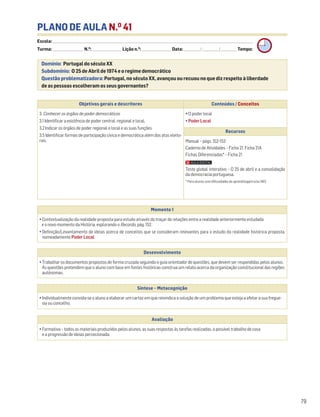 PLANO DE AULA N.O
41
Escola: ______________________________________________________________________________________________________________________________________________________________________
Turma: _________________________ N.O
: ________________________ Lição n.O
: ________________________ Data: _____________/_____________/_____________ Tempo:
Momento 1
• Contextualização da realidade proposta para estudo através do traçar de relações entre a realidade anteriormente estudada
e o novo momento da História, explorando o Recordo, pág. 152.
• Definição/Levantamento de ideias acerca de conceitos que se consideram relevantes para o estudo da realidade histórica proposta,
nomeadamente Poder Local.
Desenvolvimento
• Trabalhar os documentos propostos de forma cruzada seguindo o guia orientador de questões, que devem ser respondidas pelos alunos.
As questões pretendem que o aluno com base em fontes históricas construa um relato acerca da organização constitucional das regiões
autónomas.
Avaliação
• Formativa – todos os materiais produzidos pelos alunos, as suas respostas às tarefas realizadas, o possível trabalho de casa
e a progressão de ideias percecionada.
Síntese – Metacognição
• Individualmente convida-se o aluno a elaborar um cartaz em que reivindica a solução de um problema que esteja a afetar a sua fregue-
sia ou concelho.
79
Domínio: Portugal do século XX
Subdomínio: O 25 de Abril de 1974 e o regime democrático
Questão problematizadora: Portugal, no século XX, avançou ou recuou no que diz respeito à liberdade
de as pessoas escolheram os seus governantes?
Objetivos gerais e descritores Conteúdos / Conceitos
3. Conhecer os órgãos de poder democráticos
3.1 Identificar a existência de poder central, regional e local.
3.2 Indicar os órgãos de poder regional e local e as suas funções.
3.5 Identificar formas de participação cívica e democrática além dos atos eleito-
rais.
• O poder local
• Poder Local
Recursos
Manual – págs. 152-153
Caderno de Atividades – Ficha 21. Ficha 21A
Fichas Diferenciadas* – Ficha 21
Teste global interativo – O 25 de abril e a consolidação
da democracia portuguesa.
* Para alunos com dificuldades de aprendizagem e/ou NEE.
 