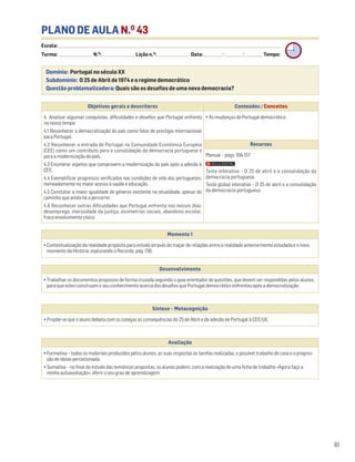 81
PLANO DE AULA N.O
43
Escola: ______________________________________________________________________________________________________________________________________________________________________
Turma: _________________________ N.O
: ________________________ Lição n.O
: ________________________ Data: _____________/_____________/_____________ Tempo:
Momento 1
• Contextualização da realidade proposta para estudo através do traçar de relações entre a realidade anteriormente estudada e o novo
momento da História, explorando o Recordo, pág. 156.
Desenvolvimento
• Trabalhar os documentos propostos de forma cruzada seguindo o guia orientador de questões, que devem ser respondidas pelos alunos,
para que estes construam o seu conhecimento acerca dos desafios que Portugal democrático enfrentou após a democratização.
Avaliação
• Formativa – todos os materiais produzidos pelos alunos, as suas respostas às tarefas realizadas, o possível trabalho de casa e a progres-
são de ideias percecionada.
• Sumativa – no final do estudo das temáticas propostas, os alunos podem, com a realização de uma ficha de trabalho «Agora faço a
minha autoavaliação», aferir o seu grau de aprendizagem.
Síntese – Metacognição
• Propõe-se que o aluno debata com os colegas as consequências do 25 de Abril e da adesão de Portugal à CEE/UE.
Domínio: Portugal no século XX
Subdomínio: O 25 de Abril de 1974 e o regime democrático
Questão problematizadora: Quais são os desafios de uma nova democracia?
Objetivos gerais e descritores Conteúdos / Conceitos
4. Analisar algumas conquistas, dificuldades e desafios que Portugal enfrenta
no nosso tempo
4.1 Reconhecer a democratização do país como fator de prestígio internacional
para Portugal.
4.2 Reconhecer a entrada de Portugal na Comunidade Económica Europeia
(CEE) como um contributo para a consolidação da democracia portuguesa e
para a modernização do país.
4.3 Enumerar aspetos que comprovem a modernização do país após a adesão à
CEE.
4.4 Exemplificar progressos verificados nas condições de vida dos portugueses,
nomeadamente no maior acesso à saúde e educação.
4.5 Constatar a maior igualdade de géneros existente na atualidade, apesar do
caminho que ainda há a percorrer.
4.6 Reconhecer outras dificuldades que Portugal enfrenta nos nossos dias:
desemprego, morosidade da justiça, assimetrias sociais, abandono escolar,
fraco envolvimento cívico.
• As mudanças de Portugal democrático
Recursos
Manual – págs. 156-157
Teste interativo – O 25 de abril e a consolidação da
democracia portuguesa.
Teste global interativo – O 25 de abril e a consolidação
da democracia portuguesa.
 