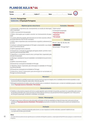 PLANO DE AULA N.O
44
Escola: ______________________________________________________________________________________________________________________________________________________________________
Turma: _________________________ N.O
: ________________________ Lição n.O
: ________________________ Data: _____________/_____________/_____________ Tempo:
Momento 1
• Contextualização da realidade proposta para estudo através do traçar de relações entre a realidade anteriormente estudada e o novo
momento da História-Geografia, explorando o Recordo, pág. 164.
• Definição/Levantamento de ideias acerca de conceitos que se consideram relevantes para o estudo da realidade proposta, nomeada-
mente População absoluta, Natalidade e Mortalidade.
Desenvolvimento
• Trabalhar os documentos propostos de forma cruzada seguindo o guia orientador de questões, que devem ser respondidas pelos alunos.
As questões pretendem que o aluno com base em fontes diversas construa o seu pensamento histórico-geográfico num relato acerca
da evolução da população, atendendo à natalidade, mortalidade.
Avaliação
• Formativa – todos os materiais produzidos pelos alunos, as suas respostas às tarefas realizadas, o possível trabalho de casa
e a progressão de ideias percecionada.
Síntese – Metacognição
• Propõe-se que o aluno reflita acerca das alterações verificadas ao nível da natalidade ao longo do tempo, bem como acerca do que
entende por População absoluta, Natalidade e Mortalidade apropriando-se também do conceito para a análise da realidade do seu
distrito.
Domínio: Portugal Hoje
Subdomínio: A População Portuguesa
82
Objetivos gerais e descritores Conteúdos / Conceitos
1. Compreender a importância dos recenseamentos na recolha de informação
sobre a população
1.1 Definir recenseamento da população.
1.2 Referir informações que se podem consultar nos recenseamentos da popu-
lação.
1.3 Localizar diferentes divisões administrativas do território nacional a diferen-
tes escalas (Distritos, NUTS II e III, municípios).
1.4 Inferir sobre a importância dos recenseamentos na gestão e ordenamento do
território.
2. Conhecer a evolução da população em Portugal e compreender a sua relação
com o crescimento natural
2.1 Definir população total ou absoluta.
2.2 Caracterizar a evolução da população portuguesa desde o primeiro recen-
seamento geral da população (1864).
2.3 Identificar o crescimento natural como o principal fator responsável pela
evolução da população.
2.4 Distinguir natalidade de taxa de natalidade e mortalidade de taxa de morta-
lidade.
2.5 Definir crescimento natural.
2.6 Caracterizar a evolução da natalidade em Portugal.
2.7 Identificar fatores responsáveis pela diminuição da natalidade em Portugal
nas últimas décadas.
2.8 Caracterizar a evolução da mortalidade em Portugal.
2.9 Identificar fatores responsáveis pela diminuição da mortalidade em
Portugal nas últimas décadas.
• Quem somos?
• A evolução da população
• População absoluta
• Natalidade
• Mortalidade
Recursos
Manual – págs. 162, 163, 164 e 165
Apresentação – Portugal Hoje I *.
Notas:
* Em alternativa aos planos de aula sugeridos para os conteúdos de Geografia, propomos a exploração do PowerPoint para assegurar o cumprimento do
Programa,
 