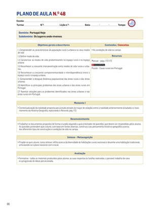 PLANO DE AULA N.O
48
Escola: ______________________________________________________________________________________________________________________________________________________________________
Turma: _________________________ N.O
: ________________________ Lição n.O
: ________________________ Data: _____________/_____________/_____________ Tempo:
Momento 1
• Contextualização da realidade proposta para estudo através do traçar de relações entre a realidade anteriormente estudada e o novo
momento da História-Geografia, explorando o Recordo, pág. 172.
Desenvolvimento
• Trabalhar os documentos propostos de forma cruzada seguindo o guia orientador de questões, que devem ser respondidas pelos alunos.
As questões pretendem que o aluno, com base em fontes diversas, construa o seu pensamento histórico-geográfico acerca
dos diferentes tipos de construções e condições de vida no campo.
Avaliação
• Formativa – todos os materiais produzidos pelos alunos, as suas respostas às tarefas realizadas, o possível trabalho de casa
e a progressão de ideias percecionada.
Síntese – Metacognição
• Propõe-se que o aluno, como síntese, reflita acerca da diversidade de habitações rurais nacionais e desenhe uma habitação tradicional,
articulando-se o plano nacional com o local.
86
Domínio: Portugal Hoje
Subdomínio: Os lugares onde vivemos
Objetivos gerais e descritores Conteúdos / Conceitos
1. Compreender as características da população rural e urbana e os seus modos
de vida
1.3 Definir modo de vida.
1.4 Caraterizar os modos de vida predominantes no espaço rural e no espaço
urbano
1.5 Reconhecer a crescente interpenetração entre modos de vida rurais e urba-
nos.
1.6 Reconhecer a crescente complementaridade e interdependência entre o
espaço rural e o espaço urbano.
2. Compreender a desigual dinâmica populacional das áreas rurais e das áreas
urbanas
2.6 Identificar os principais problemas das áreas urbanas e das áreas rurais em
Portugal.
2.7 Apontar soluções para os problemas identificados nas áreas urbanas e nas
áreas rurais em Portugal.
• As condições de vida no campo
Recursos
Manual – págs. 172-173
Puzzle – Casas rurais em Portugal.
 