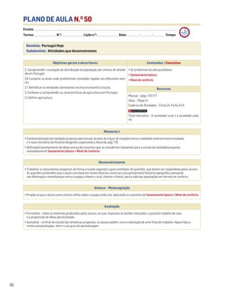 PLANO DE AULA N.O
50
Escola: ______________________________________________________________________________________________________________________________________________________________________
Turma: _________________________ N.O
: ________________________ Lição n.O
: ________________________ Data: _____________/_____________/_____________ Tempo:
Momento 1
• Contextualização da realidade proposta para estudo através do traçar de relações entre a realidade anteriormente estudada
e o novo momento da História-Geografia, explorando o Recordo, pág. 176.
• Definição/Levantamento de ideias acerca de conceitos que se consideram relevantes para o estudo da realidade proposta,
nomeadamente Saneamento básico e Nível de conforto.
Desenvolvimento
• Trabalhar os documentos propostos de forma cruzada seguindo o guia orientador de questões, que devem ser respondidas pelos alunos.
As questões pretendem que o aluno com base em fontes diversas construa o seu pensamento histórico-geográfico pensando
nas diferenças e semelhanças entre o espaço urbano e rural, interior e litoral, para a vida das populações em termos de conforto.
Avaliação
• Formativa – todos os materiais produzidos pelos alunos, as suas respostas às tarefas realizadas, o possível trabalho de casa
e a progressão de ideias percecionada.
• Sumativa – no final do estudo das temáticas propostas, os alunos podem, com a realização de uma ficha de trabalho «Agora faço a
minha autoavaliação», aferir o seu grau de aprendizagem.
Síntese – Metacognição
• Propõe-se que o aluno como síntese reflita sobre o espaço onde vive, aplicando os conceitos de Saneamento básico e Nível de conforto.
88
Domínio: Portugal Hoje
Subdomínio: Atividades que desenvolvemos
Objetivos gerais e descritores Conteúdos / Conceitos
2. Compreender a evolução da distribuição da população por setores de ativida-
de em Portugal
2.6 Localizar as áreas onde predominam atividades ligadas aos diferentes seto-
res.
2.7 Identificar as atividades dominantes na área envolvente à escola.
3. Conhecer e compreender as características da agricultura em Portugal
3.1 Definir agricultura.
• Os problemas da vida quotidiana
• Saneamento básico
• Nível de conforto
Recursos
Manual – págs. 176-177
Atlas – Mapa 14
Caderno de Atividades – Ficha 24. Ficha 24 A
Teste interativo – A sociedade rural e a sociedade urba-
na.
 