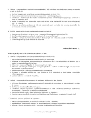 8 Editável e fotocopiável © Texto | HGP 6.o
Ano
5. Conhecer e compreender as características da sociedade e a vida quotidiana nas cidades e nos campos na segunda
metade do século XIX
1. Conhecer a organização social liberal, por oposição à sociedade do século XVIII.
2. Reconhecer o caráter eminentemente rural da economia e sociedade portuguesa.
3. Caracterizar a modernização das cidades ocorrida neste período, salientando preocupações que continuam a
existir no urbanismo atual.
4. Referir o surgimento do proletariado como novo grupo social, destacando as suas duras condições de
vida e de trabalho.
5. Relacionar as difíceis condições de vida do proletariado com a criação das primeiras associações de
operários e as primeiras formas de luta.
6. Conhecer as características da arte da segunda metade do século XIX
1. Reconhecer a «Arquitetura do Ferro» como a grande novidade da arquitetura do século XIX.
2. Identificar as principais construções da «Arquitetura do Ferro» em Portugal.
3. Identificar exemplos marcantes da arquitetura de inspiração em estilos do passado (revivalista).
4. Enumerar algumas figuras da literatura do século XIX.
Portugal do século XX
Da Revolução Republicana de 1910 à Ditadura Militar de 1926
1. Conhecer e compreender as razões da queda da monarquia constitucional
1. Indicar os motivos do crescente descrédito da instituição monárquica.
2. Relacionar os interesses das potências industriais europeias em África com a Conferência de Berlim e com o
projeto português do Mapa Cor-de-Rosa.
3. Relacionar o projeto do Mapa Cor-de-Rosa com o Ultimato Inglês.
4. Relacionar a humilhação sentida pelo povo português face à cedência ao Ultimato Inglês com o aumento
dos apoiantes da causa republicana.
5. Referir o regicídio de 1908 como fator para a queda da monarquia.
6. Descrever os principais episódios do 5 de Outubro de 1910, salientando o apoio popular à insurreição
militar republicana.
7. Localizar no tempo o período da I República.
2. Conhecer e compreender o funcionamento do regime da I República e os seus símbolos
1. Diferenciar Monarquia e República quanto ao chefe de Estado, à legitimidade do seu mandato e à duração
do mesmo.
2. Conhecer os símbolos da República Portuguesa.
3. Caracterizar o regime republicano a partir da Constituição de 1911, salientando semelhanças e diferenças
relativamente à Constituição da Monarquia Constitucional.
4. Indicar o parlamento como o órgão político mais importante na I República.
5. Reconhecer a manutenção de limitações no sufrágio durante a I República, por comparação à situação atual.
3. Conhecer as principais realizações da I República
1. Indicar as principais medidas de caráter social tomadas durante a I República.
2. Referir medidas tomadas pela I República no sentido de diminuir a influência da Igreja junto da população.
3. Salientar o alcance das medidas sociais e educativas tomadas durante a I República.
 