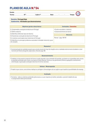 PLANO DE AULA N.O
54
Escola: ______________________________________________________________________________________________________________________________________________________________________
Turma: _________________________ N.O
: ________________________ Lição n.O
: ________________________ Data: _____________/_____________/_____________ Tempo:
Momento 1
• Contextualização da realidade proposta para estudo através do traçar de relações entre a realidade anteriormente estudada e o novo
momento da História-Geografia, explorando o Recordo, pág. 190.
Desenvolvimento
• Trabalhar os documentos propostos de forma cruzada seguindo o guia orientador de questões, que devem ser respondidas pelos alunos.
As questões pretendem que o aluno, com base em fontes diversas, construa o seu pensamento histórico-geográfico relativamente
à distribuição, organização e produção industrial em termos nacionais.
Avaliação
• Formativa – todos os materiais produzidos pelos alunos, as suas respostas às tarefas realizadas, o possível trabalho de casa
e a progressão de ideias percecionada.
Síntese – Metacognição
• Propõe-se que o aluno, como síntese, explique as vantagens e desvantagens da sua região no que respeita às possibilidades de emprego.
92
Domínio: Portugal Hoje
Subdomínio: Atividades que desenvolvemos
Objetivos gerais e descritores Conteúdos / Conceitos
6. Compreender a evolução da indústria em Portugal
6.1 Definir indústria.
6.2 Identificar diferentes tipos de indústria.
6.3 Caraterizar a evolução da indústria em Portugal.
6.4 Localizar as principais áreas industriais em Portugal.
6.5 Identificar os principais problemas associados à atividade industrial e possí-
veis soluções.
• O setor secundário: a indústria
• O desenvolvimento do interior
Recursos
Manual – págs. 190-191
 