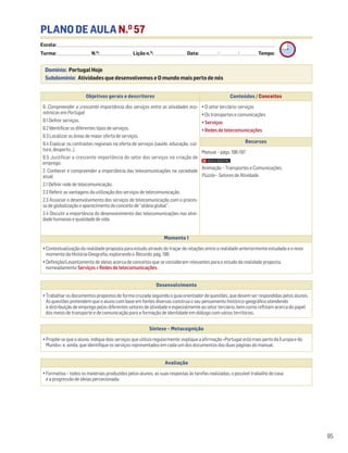 PLANO DE AULA N.O
57
Escola: ______________________________________________________________________________________________________________________________________________________________________
Turma: _________________________ N.O
: ________________________ Lição n.O
: ________________________ Data: _____________/_____________/_____________ Tempo:
Momento 1
• Contextualização da realidade proposta para estudo através do traçar de relações entre a realidade anteriormente estudada e o novo
momento da História-Geografia, explorando o Recordo, pág. 196.
• Definição/Levantamento de ideias acerca de conceitos que se consideram relevantes para o estudo da realidade proposta,
nomeadamente Serviços e Redes de telecomunicações.
Desenvolvimento
• Trabalhar os documentos propostos de forma cruzada seguindo o guia orientador de questões, que devem ser respondidas pelos alunos.
As questões pretendem que o aluno com base em fontes diversas construa o seu pensamento histórico-geográfico atendendo
à distribuição de emprego pelos diferentes setores de atividade e especialmente ao setor terciário, bem como reflitam acerca do papel
dos meios de transporte e de comunicação para a formação de identidade em diálogo com vários territórios.
Avaliação
• Formativa – todos os materiais produzidos pelos alunos, as suas respostas às tarefas realizadas, o possível trabalho de casa
e a progressão de ideias percecionada.
Síntese – Metacognição
• Propõe-se que o aluno, indique dois serviços que utiliza regularmente; explique a afirmação «Portugal está mais perto da Europa e do
Mundo»; e, ainda, que identifique os serviços representados em cada um dos documentos das duas páginas do manual.
95
Domínio: Portugal Hoje
Subdomínio: Atividades que desenvolvemos e O mundo mais perto de nós
Objetivos gerais e descritores Conteúdos / Conceitos
9. Compreender a crescente importância dos serviços entre as atividades eco-
nómicas em Portugal
9.1 Definir serviços.
9.2 Identificar os diferentes tipos de serviços.
9.3 Localizar as áreas de maior oferta de serviços.
9.4 Explicar os contrastes regionais na oferta de serviços (saúde, educação, cul-
tura, desporto…).
9.5 Justificar a crescente importância do setor dos serviços na criação de
emprego.
2. Conhecer e compreender a importância das telecomunicações na sociedade
atual
2.1 Definir rede de telecomunicação.
2.2 Referir as vantagens da utilização dos serviços de telecomunicação.
2.3 Associar o desenvolvimento dos serviços de telecomunicação com o proces-
so de globalização e aparecimento do conceito de “aldeia global”.
2.4 Discutir a importância do desenvolvimento das telecomunicações nas ativi-
dade humanas e qualidade de vida.
• O setor terciário: serviços
• Os transportes e comunicações
• Serviços
• Redes de telecomunicações
Recursos
Manual – págs. 196-197
Animação – Transportes e Comunicações.
Puzzle – Setores de Atividade.
 