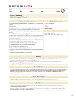 PLANO DE AULA N.O
59
Escola: ______________________________________________________________________________________________________________________________________________________________________
Turma: _________________________ N.O
: ________________________ Lição n.O
: ________________________ Data: _____________/_____________/_____________ Tempo:
Momento 1
• Contextualização da realidade proposta para estudo através do traçar de relações entre a realidade anteriormente estudada e o novo
momento da História-Geografia, explorando o Recordo, pág. 200.
• Definição/Levantamento de ideias acerca de conceitos que se consideram relevantes para o estudo da realidade proposta,
nomeadamente Lazer, Turismo e Reservas naturais.
Desenvolvimento
• Trabalhar os documentos propostos de forma cruzada seguindo o guia orientador de questões, que devem ser respondidas pelos alunos.
As questões pretendem que o aluno, com base em fontes diversas, construa o seu pensamento histórico-geográfico relativamente
às diferenças entre as atividades de Lazer no meio rural e urbano, bem como acerca do Turismo e das Reservas naturais para
o desenvolvimento nacional.
Avaliação
• Formativa – todos os materiais produzidos pelos alunos, as suas respostas às tarefas realizadas, o possível trabalho de casa
e a progressão de ideias percecionada.
• Sumativa – no final do estudo das temáticas propostas, os alunos podem, com a realização de uma ficha de trabalho «Agora faço a
minha autoavaliação», aferir o seu grau de aprendizagem.
Síntese – Metacognição
• Propõe-se que o aluno como síntese construa uma frase em que conjugue os diferentes conceitos desenvolvidos.
97
Domínio: Portugal Hoje
Subdomínio: Lazer e Património
Objetivos gerais e descritores Conteúdos / Conceitos
1. Compreender a desigual distribuição da prática do lazer e do turismo a nível
nacional
1.1 Definir lazer.
1.2 Localizar as áreas com maior oferta de equipamento culturais e desportivos
diversos (teatros, cinemas, museus, bibliotecas, pavilhões desportivos…)
1.3 Justificar a desigual oferta na distribuição de equipamento culturais e des-
portivos.
1.4 Identificar o turismo como uma atividade de lazer.
1.5 Identificar diferentes tipos de turismo em Portugal: balnear/ de
montanha/religioso/termal/ em espaço rural/de aventura/radical/ histórico-
cultural/ de natureza (…).
1.6 Localizar as áreas de maior atração/procura turística em Portugal, desta-
cando os fatores que justificam a sua atratividade/procura.
1.7 Identificar atividades de lazer e turismo na região onde reside.
2. Compreender a importância da preservação do património
2.1 Identificar diferentes tipos de património.
2.2 Localizar diferentes áreas de proteção da natureza.
2.3 Explicar a importância das áreas protegidas na preservação do património
ambiental.
2.4 Identificar medidas de preservação do património.
• O lazer e o património
• Lazer
• Turismo
• Reserva natural
Recursos
Manual – págs. 200-201
Caderno de Atividades – Ficha 25. Ficha 25A
 