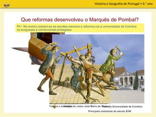História e Geografia de Portugal • 6.° ano
Que reformas desenvolveu o Marquês de Pombal?
Principais indústrias do século XVIII
Cutelarias
Louças
Lanifícios
Papel
Vidros
Sedas
Chapéus
No tempo de Marquês de Pombal o poder do Rei aumentou e o país modernizou-se.
Relógios
Sabões
As reformas estenderam-se à sociedade e ensino. A nobreza e o clero foram perseguidos e
os burgueses e comerciantes protegidos.
No ensino criaram-se as escolas menores e reformou-se a universidade de Coimbra
Pátio da Universidade de CoimbraTortura e execução do nobre José Maria de Távora
 