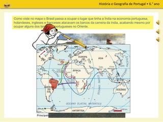 História e Geografia de Portugal • 6.° ano
No século XVIII, os portugueses perderam o monopólio do comércio com o Oriente. Os corsários
holandeses, ingleses e franceses atacavam os barcos da carreira da Índia, acabando mesmo por
ocupar alguns dos territórios portugueses no Oriente.
Os Portugueses tiveram de encontrar novas riquezas. Vê no mapa onde as foram explorar.Como viste no mapa o Brasil passa a ocupar o lugar que tinha a Índia na economia portuguesa.
Principais rotas
 