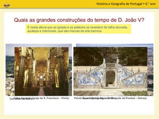 História e Geografia de Portugal • 6.° ano
Quais as grandes construções do tempo de D. João V?
A construção de obras grandiosas marcaram o reinado de D. João V.
Convento de Mafra Aqueduto das Águas LivresTalha dourada (igreja de S. Francisco – Porto) Painel de azulejos (palácio do Marquês de Pombal – Oeiras)
Através das imagens que se seguem e da música que vais ouvir, podes
recolher informações sobre essas construções.
É nesta altura que as igrejas e os palácios se revestem de talha dourada,
azulejos e mármores, que são marcas da arte barroca.
 
