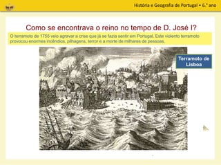 História e Geografia de Portugal • 6.° ano
Como se encontrava o reino no tempo de D. José I?
No tempo do reinado de D. José I, filho de D. João V, o reino vivia em grandes dificuldades económicas,
devido à diminuição das remessas de ouro brasileiro para Portugal.
D. José I Marquês de Pombal
O rei nomeia para seu ministro Sebastião José de Carvalho e Melo, que veio a ser conhecido pelo nome
de Marquês de Pombal.
O terramoto de 1755 veio agravar a crise que já se fazia sentir em Portugal. Este violento terramoto
provocou enormes incêndios, pilhagens, terror e a morte de milhares de pessoas.
Terramoto de
Lisboa
 