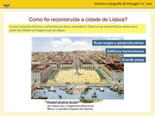 História e Geografia de Portugal • 6.° ano
Como foi reconstruída a cidade de Lisboa?
Pombal estuda as plantas
de Lisboa com o engenheiro Manuel da
Maia e o arquiteto Eugénio dos Santos
Vista geral da praça do Comércio, em Lisboa
A cidade de Lisboa foi reconstruída sob a orientação do Marquês de Pombal que decidiu construir
uma zona nova e arejada na parte mais destruída da cidade.
A zona reconstruída ficou conhecida por baixa pombalina. Observa as caraterísticas desta nova
parte da cidade na imagem que se segue.
Ruas largas e perpendiculares
Edifícios harmoniosos
Grande praça
 