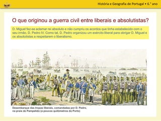 História e Geografia de Portugal • 6.° ano
D. Miguel fez-se aclamar rei absoluto e não cumpriu os acordos que tinha estabelecido com o
seu irmão, D. Pedro IV. Como tal, D. Pedro organizou um exército liberal para obrigar D. Miguel e
os absolutistas a respeitarem o liberalismo.
O que originou a guerra civil entre liberais e absolutistas?
Desembarque das tropas liberais, comandadas por D. Pedro,
na praia de Pampelido (a poucos quilómetros do Porto)
 