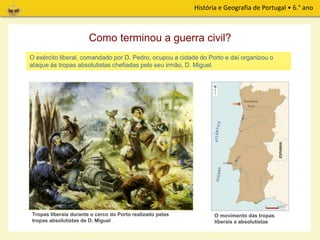 História e Geografia de Portugal • 6.° ano
O exército liberal, comandado por D. Pedro, ocupou a cidade do Porto e daí organizou o
ataque às tropas absolutistas chefiadas pelo seu irmão, D. Miguel.
Como terminou a guerra civil?
Tropas liberais durante o cerco do Porto realizado pelas
tropas absolutistas de D. Miguel
O movimento das tropas
liberais e absolutistas
 