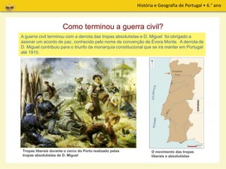 História e Geografia de Portugal • 6.° ano
O exército liberal, comandado por D. Pedro, ocupou a cidade do Porto e daí organizou o
ataque às tropas absolutistas chefiadas pelo seu irmão, D. Miguel.
Como terminou a guerra civil?
Tropas liberais durante o cerco do Porto realizado pelas
tropas absolutistas de D. Miguel
O movimento das tropas
liberais e absolutistas
A guerra civil terminou com a derrota das tropas absolutistas e D. Miguel foi obrigado a
assinar um acordo de paz, conhecido pelo nome de convenção de Évora Monte. A derrota de
D. Miguel contribuiu para o triunfo da monarquia constitucional que se irá manter em Portugal
até 1910.
 