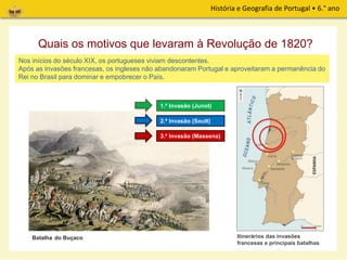 História e Geografia de Portugal • 6.° ano
Quais os motivos que levaram à Revolução de 1820?
Nos inícios do século XIX, os portugueses viviam descontentes.
Após as invasões francesas, os ingleses não abandonaram Portugal e aproveitaram a permanência do
Rei no Brasil para dominar e empobrecer o País.
Itinerários das invasões
francesas e principais batalhas
1.ª Invasão (Junot)
2.ª Invasão (Soult)
3.ª Invasão (Massena)
Batalha do Buçaco
 
