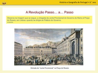 História e Geografia de Portugal • 6.° ano
A revolução espalhou-se por todo o País. Com a adesão de Lisboa ao movimento revolucionário,
ficaram criadas as condições para formar um Governo Provisório com elementos do Porto e de
Lisboa.
Entrada da “Junta Provisional” na Praça do Rossio
A Revolução Passo… a… Passo
Observa na imagem que se segue, a chegada da Junta Provisional do Governo do Reino à Praça
do Rossio, em Lisboa, quando se dirigia ao Palácio do Governo.
 