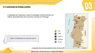 Fátima Costa | António Marques | Cláudia Pinto Ribeiro
HGP 6
A utilização de máquinas a vapor na extração mineira permitiu um
melhor aproveitamento dos recursos minerais em Portugal.
Localização das principais jazidas minerais do século XIX
Ferro
Cobre
Estanho
Volfrâmio
Carvão
Onde se localizavam as minas de cobre?
 