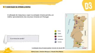 Fátima Costa | António Marques | Cláudia Pinto Ribeiro
HGP 6
A utilização de máquinas a vapor na extração mineira permitiu um
melhor aproveitamento dos recursos minerais em Portugal.
Localização das principais jazidas minerais do século XIX
Ferro
Cobre
Estanho
Volfrâmio
Carvão
E as minas de carvão?
 
