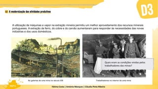 Fátima Costa | António Marques | Cláudia Pinto Ribeiro
HGP 6
A utilização de máquinas a vapor na extração mineira permitiu um melhor aproveitamento dos recursos minerais
portugueses. A extração de ferro, do cobre e do carvão aumentaram para responder às necessidades das novas
indústrias e dos usos domésticos.
As galerias de uma mina no século XIX Trabalhadores no interior de uma mina
Quais eram as condições vividas pelos
trabalhadores das minas?
 
