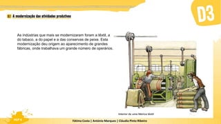 Fátima Costa | António Marques | Cláudia Pinto Ribeiro
HGP 6
As indústrias que mais se modernizaram foram a têxtil, a
do tabaco, a do papel e a das conservas de peixe. Esta
modernização deu origem ao aparecimento de grandes
fábricas, onde trabalhava um grande número de operários.
Interior de uma fábrica têxtil
 