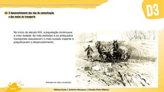Fátima Costa | António Marques | Cláudia Pinto Ribeiro
HGP 6 Fátima Costa | António Marques | Cláudia Pinto Ribeiro
HGP 6
No início do século XIX, a população continuava
a viver isolada. As más estradas e os antiquados
transportes assustavam o mais ousado viajante e
prejudicavam o desenvolvimento.
Estrada em más condições
 