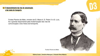 Fátima Costa | António Marques | Cláudia Pinto Ribeiro
HGP 6 Fátima Costa | António Marques | Cláudia Pinto Ribeiro
HGP 6
Fontes Pereira de Melo, ministro de D. Maria II, D. Pedro V e D. Luís,
foi o grande responsável pela modernização das vias de
comunicação e dos meios de transporte.
Fontes Pereira de Melo
 