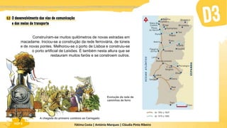 Fátima Costa | António Marques | Cláudia Pinto Ribeiro
HGP 6 Fátima Costa | António Marques | Cláudia Pinto Ribeiro
HGP 6
Construíram-se muitos quilómetros de novas estradas em
macadame. Iniciou-se a construção da rede ferroviária, de túneis
e de novas pontes. Melhorou-se o porto de Lisboa e construiu-se
o porto artificial de Leixões. É também nesta altura que se
restauram muitos faróis e se constroem outros.
A chegada do primeiro comboio ao Carregado
Evolução da rede de
caminhos de ferro
 