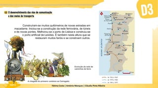 Fátima Costa | António Marques | Cláudia Pinto Ribeiro
HGP 6 Fátima Costa | António Marques | Cláudia Pinto Ribeiro
HGP 6
Construíram-se muitos quilómetros de novas estradas em
macadame. Iniciou-se a construção da rede ferroviária, de túneis
e de novas pontes. Melhorou-se o porto de Lisboa e construiu-se
o porto artificial de Leixões. É também nesta altura que se
restauram muitos faróis e se constroem outros.
Evolução da rede de
caminhos de ferro
A chegada do primeiro comboio ao Carregado
 