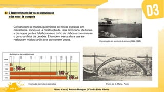 Fátima Costa | António Marques | Cláudia Pinto Ribeiro
HGP 6 Fátima Costa | António Marques | Cláudia Pinto Ribeiro
HGP 6
Evolução da rede de estradas Ponte de D. Maria, Porto
Construção do porto de Leixões (1884-1892)
Construíram-se muitos quilómetros de novas estradas em
macadame. Iniciou-se a construção da rede ferroviária, de túneis
e de novas pontes. Melhorou-se o porto de Lisboa e construiu-se
o porto artificial de Leixões. É também nesta altura que se
restauram muitos faróis e se constroem outros.
 