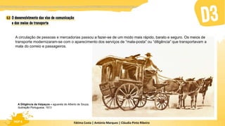 Fátima Costa | António Marques | Cláudia Pinto Ribeiro
HGP 6 Fátima Costa | António Marques | Cláudia Pinto Ribeiro
HGP 6
A circulação de pessoas e mercadorias passou a fazer-se de um modo mais rápido, barato e seguro. Os meios de
transporte modernizaram-se com o aparecimento dos serviços de “mala-posta” ou “diligência” que transportavam a
mala do correio e passageiros.
A Diligência da Valpaços – aguarela de Alberto de Souza,
Ilustração Portuguesa, 1913
 