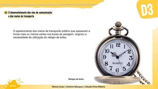 Fátima Costa | António Marques | Cláudia Pinto Ribeiro
HGP 6 Fátima Costa | António Marques | Cláudia Pinto Ribeiro
HGP 6
O aparecimento dos meios de transporte público que passavam a
horas mais ou menos certas nos locais de paragem, originou a
necessidade de utilização do relógio de bolso.
Relógio de bolso
 