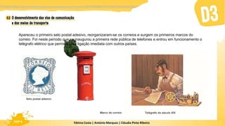 Fátima Costa | António Marques | Cláudia Pinto Ribeiro
HGP 6 Fátima Costa | António Marques | Cláudia Pinto Ribeiro
HGP 6
Apareceu o primeiro selo postal adesivo, reorganizaram-se os correios e surgem os primeiros marcos do
correio. Foi neste período que se inaugurou a primeira rede pública de telefones e entrou em funcionamento o
telégrafo elétrico que permitiu uma ligação imediata com outros países.
Marco de correio Telégrafo do século XIX
Selo postal adesivo
 