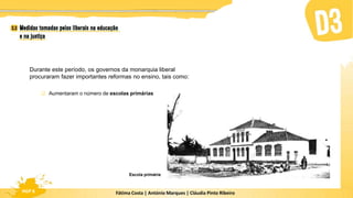 Fátima Costa | António Marques | Cláudia Pinto Ribeiro
HGP 6
Escola primária
Durante este período, os governos da monarquia liberal
procuraram fazer importantes reformas no ensino, tais como:
 Aumentaram o número de escolas primárias
 