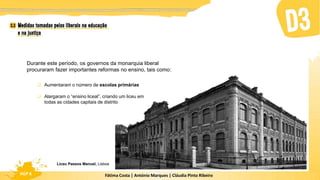 Fátima Costa | António Marques | Cláudia Pinto Ribeiro
HGP 6
Durante este período, os governos da monarquia liberal
procuraram fazer importantes reformas no ensino, tais como:
 Aumentaram o número de escolas primárias
 Alargaram o “ensino liceal”, criando um liceu em
todas as cidades capitais de distrito
Liceu Passos Manuel, Lisboa
 
