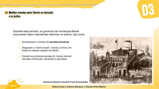 Fátima Costa | António Marques | Cláudia Pinto Ribeiro
HGP 6
Durante este período, os governos da monarquia liberal
procuraram fazer importantes reformas no ensino, tais como:
 Aumentaram o número de escolas primárias
 Alargaram o “ensino liceal”, criando um liceu em
todas as cidades capitais de distrito
 Criaram as primeiras escolas do “ensino técnico”
(escolas comerciais, industriais e agrícolas)
Escola de Desenho Industrial Faria de Guimarães
 
