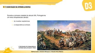 Fátima Costa | António Marques | Cláudia Pinto Ribeiro
HGP 6
Durante a primeira metade do século XIX, Portugal era
um reino empobrecido devido:
 às invasões napoleónicas
 à independência do Brasil;
A declaração da independência
do Brasil pelo príncipe D. Pedro
 