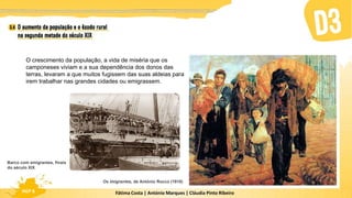 Fátima Costa | António Marques | Cláudia Pinto Ribeiro
HGP 6
O crescimento da população, a vida de miséria que os
camponeses viviam e a sua dependência dos donos das
terras, levaram a que muitos fugissem das suas aldeias para
irem trabalhar nas grandes cidades ou emigrassem.
Os imigrantes, de António Rocco (1910)
Barco com emigrantes, finais
do século XIX
 
