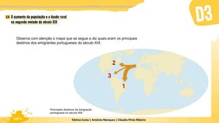 Fátima Costa | António Marques | Cláudia Pinto Ribeiro
HGP 6
Observa com atenção o mapa que se segue e diz quais eram os principais
destinos dos emigrantes portugueses do século XIX.
Principais destinos da emigração
portuguesa no século XIX
 
